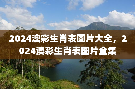 2024澳彩生肖表图片大全，2024澳彩生肖表图片全集，2024澳彩生肖表图片大全及全集，一览无遗