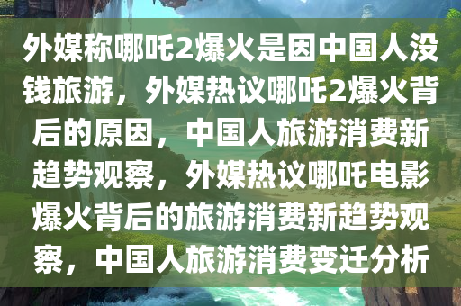 外媒称哪吒2爆火是因中国人没钱旅游，外媒热议哪吒2爆火背后的原因，中国人旅游消费新趋势观察，外媒热议哪吒电影爆火背后的旅游消费新趋势观察，中国人旅游消费变迁分析