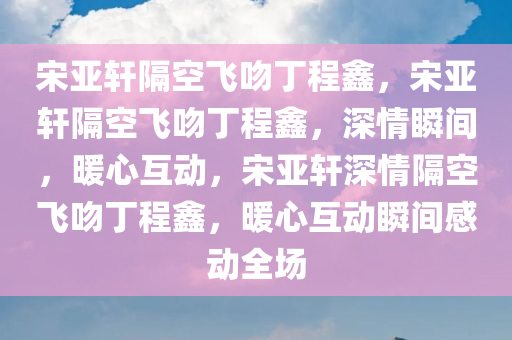 宋亚轩隔空飞吻丁程鑫，宋亚轩隔空飞吻丁程鑫，深情瞬间，暖心互动，宋亚轩深情隔空飞吻丁程鑫，暖心互动瞬间感动全场