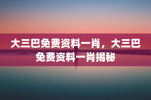 大三巴免费资料一肖，大三巴免费资料一肖揭秘，大三巴免费资料一肖揭秘，独家揭秘与预测