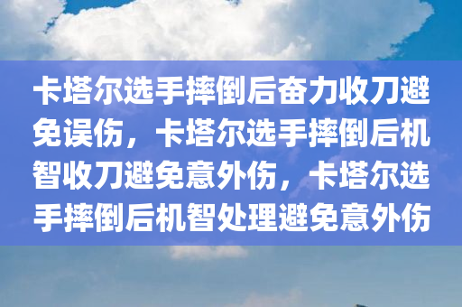 卡塔尔选手摔倒后奋力收刀避免误伤，卡塔尔选手摔倒后机智收刀避免意外伤，卡塔尔选手摔倒后机智处理避免意外伤