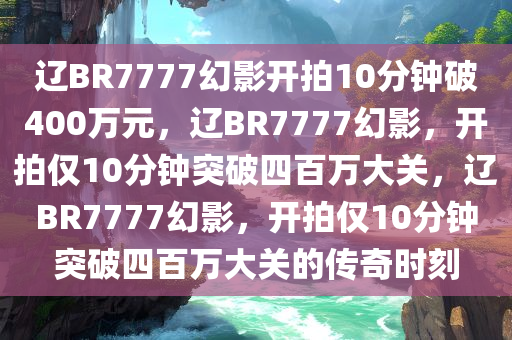 辽BR7777幻影开拍10分钟破400万元，辽BR7777幻影，开拍仅10分钟突破四百万大关，辽BR7777幻影，开拍仅10分钟突破四百万大关的传奇时刻