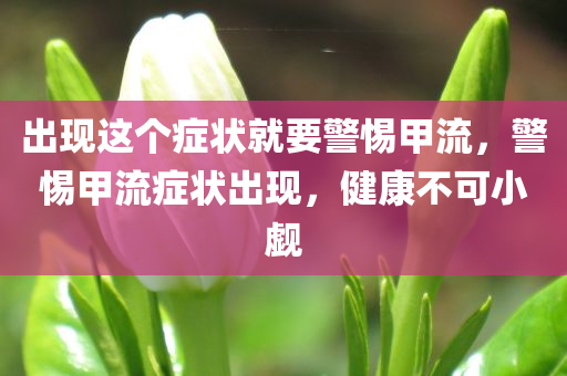 出现这个症状就要警惕甲流，警惕甲流症状出现，健康不可小觑