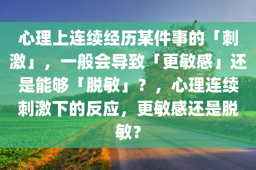 心理上连续经历某件事的「刺激」，一般会导致「更敏感」还是能够「脱敏」？，心理连续刺激下的反应，更敏感还是脱敏？，心理连续刺激下的反应，更敏感还是脱敏？
