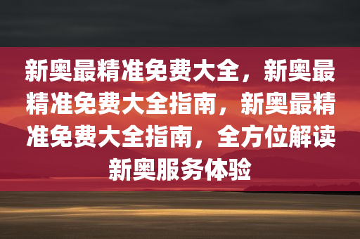 新奥最精准免费大全，新奥最精准免费大全指南，新奥最精准免费大全指南，全方位解读新奥服务体验