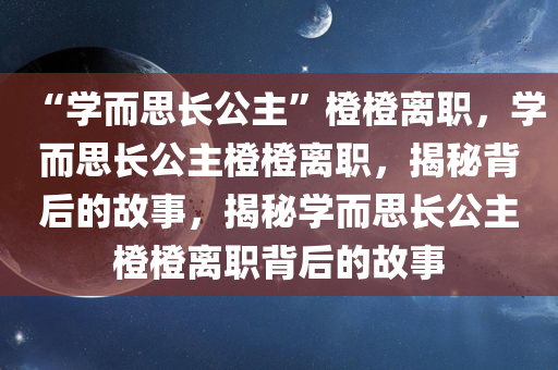 “学而思长公主”橙橙离职，学而思长公主橙橙离职，揭秘背后的故事，揭秘学而思长公主橙橙离职背后的故事