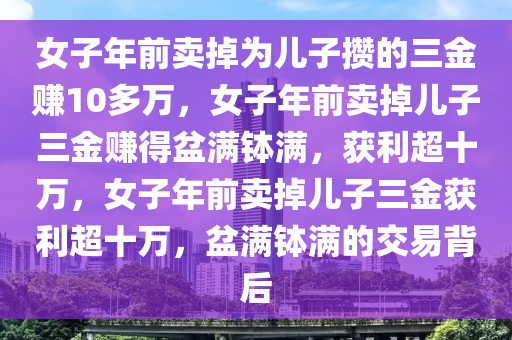 女子年前卖掉为儿子攒的三金赚10多万，女子年前卖掉儿子三金赚得盆满钵满，获利超十万，女子年前卖掉儿子三金获利超十万，盆满钵满的交易背后