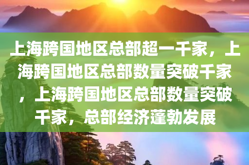 上海跨国地区总部超一千家，上海跨国地区总部数量突破千家，上海跨国地区总部数量突破千家，总部经济蓬勃发展