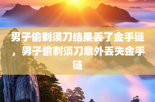 男子偷剃须刀结果丢了金手链，男子偷剃须刀意外丢失金手链，男子偷剃须刀意外丢失金手链，失窃事件引发意外损失