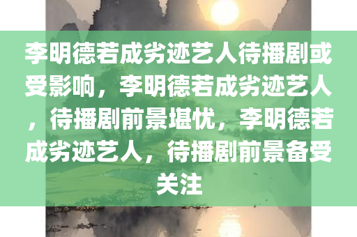 李明德若成劣迹艺人待播剧或受影响，李明德若成劣迹艺人，待播剧前景堪忧，李明德若成劣迹艺人，待播剧前景备受关注