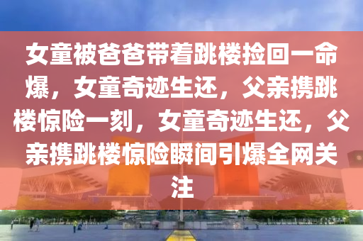 女童被爸爸带着跳楼捡回一命爆，女童奇迹生还，父亲携跳楼惊险一刻，女童奇迹生还，父亲携跳楼惊险瞬间引爆全网关注