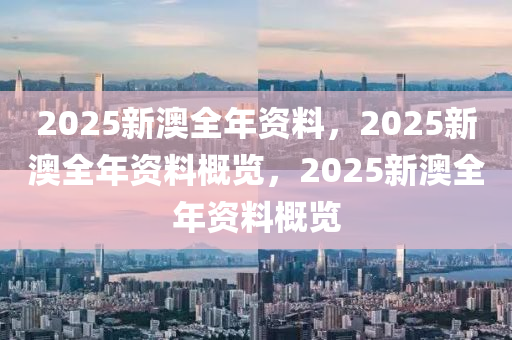 2025新澳全年资料，2025新澳全年资料概览，2025新澳全年资料概览