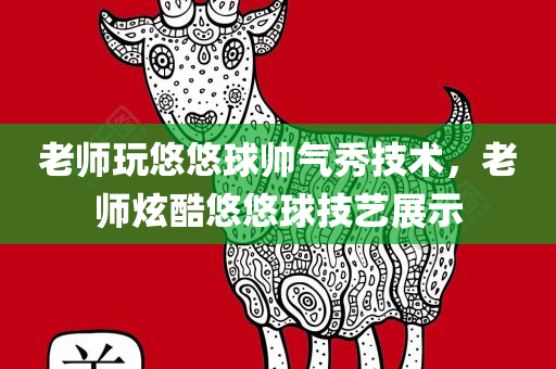 老师玩悠悠球帅气秀技术，老师炫酷悠悠球技艺展示，老师炫酷悠悠球技艺惊艳全场，帅气秀技术引热议