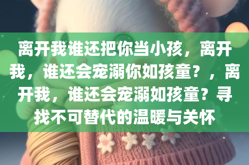 离开我谁还把你当小孩，离开我，谁还会宠溺你如孩童？，离开我，谁还会宠溺如孩童？寻找不可替代的温暖与关怀