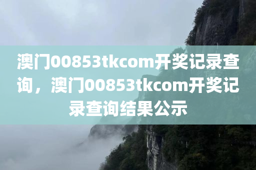 澳门00853tkcom开奖记录查询，澳门00853tkcom开奖记录查询结果公示，澳门00853tkcom开奖记录查询及结果公示