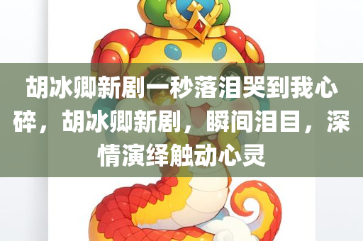 胡冰卿新剧一秒落泪哭到我心碎，胡冰卿新剧，瞬间泪目，深情演绎触动心灵，胡冰卿新剧深情演绎，瞬间泪目触动心灵，一秒落泪哭碎人心