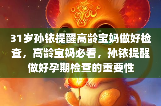 31岁孙铱提醒高龄宝妈做好检查，高龄宝妈必看，孙铱提醒做好孕期检查的重要性