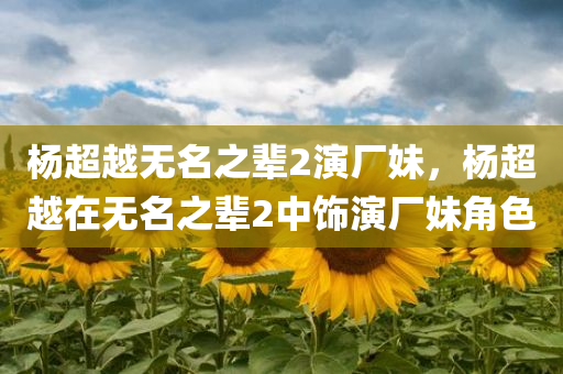杨超越无名之辈2演厂妹，杨超越在无名之辈2中饰演厂妹角色，杨超越在无名之辈2中饰演厂妹角色引关注