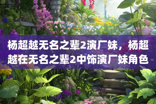 杨超越无名之辈2演厂妹，杨超越在无名之辈2中饰演厂妹角色，杨超越在无名之辈2中饰演厂妹角色引关注