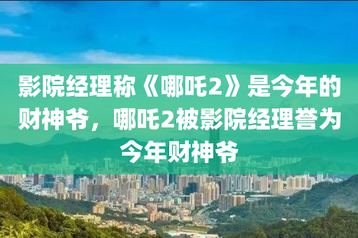 影院经理称《哪吒2》是今年的财神爷，哪吒2被影院经理誉为今年财神爷