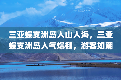 三亚蜈支洲岛人山人海，三亚蜈支洲岛人气爆棚，游客如潮