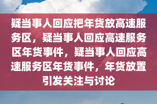 疑当事人回应把年货放高速服务区，疑当事人回应高速服务区年货事件，疑当事人回应高速服务区年货事件，年货放置引发关注与讨论