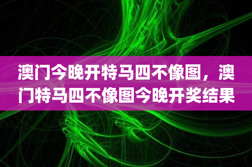 澳门今晚开特马四不像图，澳门特马四不像图今晚开奖结果