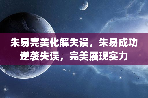 朱易完美化解失误，朱易成功逆袭失误，完美展现实力，朱易逆袭失误，完美展现实力