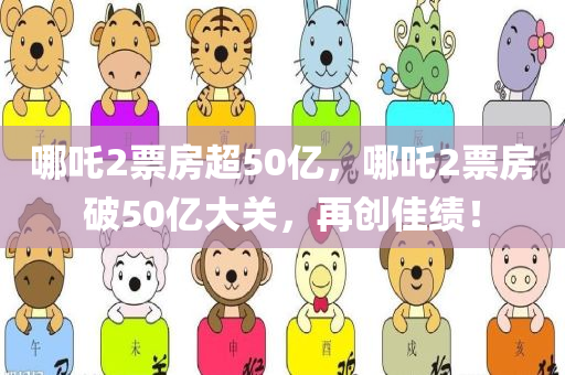哪吒2票房超50亿，哪吒2票房破50亿大关，再创佳绩！