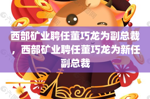 西部矿业聘任董巧龙为副总裁，西部矿业聘任董巧龙为新任副总裁，西部矿业新任副总裁董巧龙上任公告