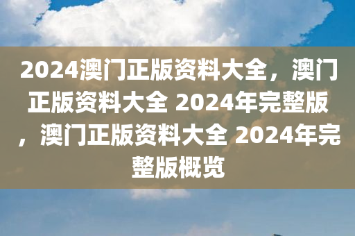 2024澳门正版资料大全，澳门正版资料大全 2024年完整版，澳门正版资料大全 2024年完整版概览