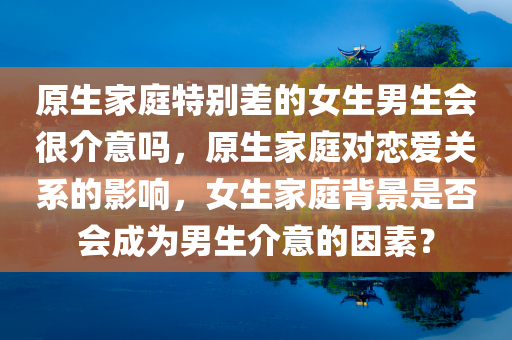 原生家庭特别差的女生男生会很介意吗，原生家庭对恋爱关系的影响，女生家庭背景是否会成为男生介意的因素？