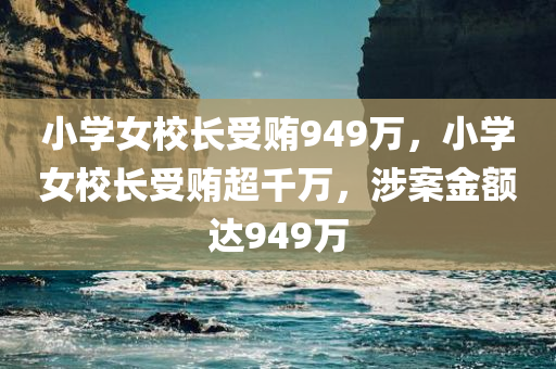 小学女校长受贿949万，小学女校长受贿超千万，涉案金额达949万