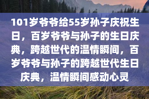 101岁爷爷给55岁孙子庆祝生日，百岁爷爷与孙子的生日庆典，跨越世代的温情瞬间，百岁爷爷与孙子的跨越世代生日庆典，温情瞬间感动心灵