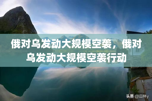 俄对乌发动大规模空袭，俄对乌发动大规模空袭行动，俄对乌发动大规模空袭行动，俄乌局势紧张升级