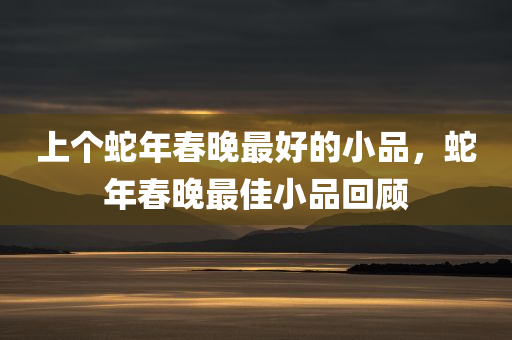 上个蛇年春晚最好的小品，蛇年春晚最佳小品回顾，蛇年春晚最佳小品回顾，精彩瞬间永留存