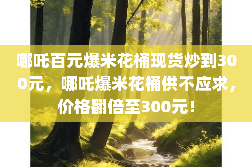 哪吒百元爆米花桶现货炒到300元，哪吒爆米花桶供不应求，价格翻倍至300元！