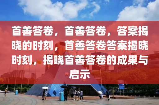 首善答卷，首善答卷，答案揭晓的时刻，首善答卷答案揭晓时刻，揭晓首善答卷的成果与启示
