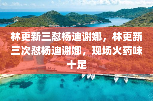 林更新三怼杨迪谢娜，林更新三次怼杨迪谢娜，现场火药味十足，林更新三次怼杨迪谢娜，现场火药味十足，引发热议风波