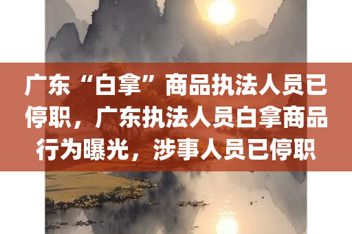 广东“白拿”商品执法人员已停职，广东执法人员白拿商品行为曝光，涉事人员已停职，广东执法人员白拿商品行为曝光，涉事人员已停职调查