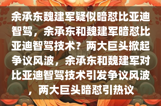余承东魏建军疑似暗怼比亚迪智驾，余承东和魏建军暗怼比亚迪智驾技术？两大巨头掀起争议风波，余承东和魏建军对比亚迪智驾技术引发争议风波，两大巨头暗怼引热议