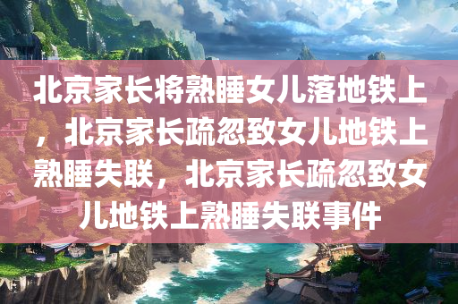 北京家长将熟睡女儿落地铁上，北京家长疏忽致女儿地铁上熟睡失联，北京家长疏忽致女儿地铁上熟睡失联事件