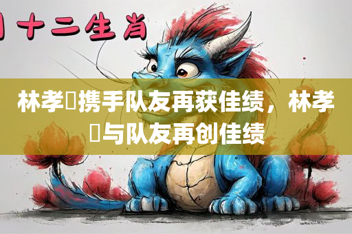 林孝埈携手队友再获佳绩，林孝埈与队友再创佳绩