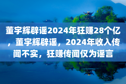 董宇辉辟谣2024年狂赚28个亿，董宇辉辟谣，2024年收入传闻不实，狂赚传闻仅为谣言