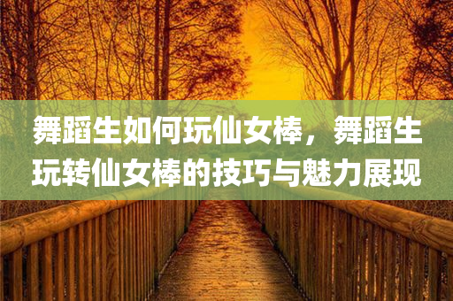 舞蹈生如何玩仙女棒，舞蹈生玩转仙女棒的技巧与魅力展现