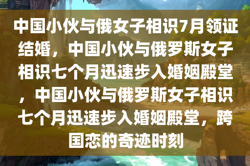 中国小伙与俄女子相识7月领证结婚，中国小伙与俄罗斯女子相识七个月迅速步入婚姻殿堂，中国小伙与俄罗斯女子相识七个月迅速步入婚姻殿堂，跨国恋的奇迹时刻