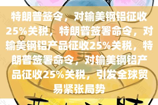 特朗普签令，对输美钢铝征收25%关税，特朗普签署命令，对输美钢铝产品征收25%关税，特朗普签署命令，对输美钢铝产品征收25%关税，引发全球贸易紧张局势