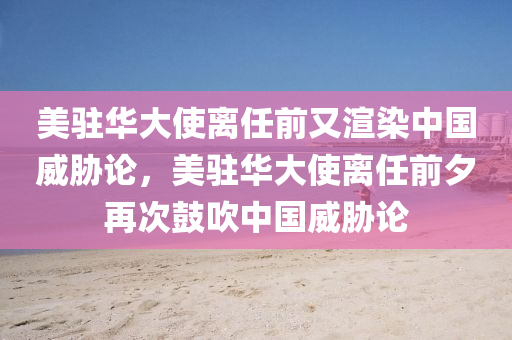 美驻华大使离任前又渲染中国威胁论，美驻华大使离任前夕再次鼓吹中国威胁论，美驻华大使离任前夕再次鼓吹中国威胁论，透视背后的真相与动机