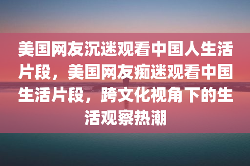 美国网友沉迷观看中国人生活片段，美国网友痴迷观看中国生活片段，跨文化视角下的生活观察热潮，跨文化视角下的中国生活观察热潮，美国网友的痴迷观看现象