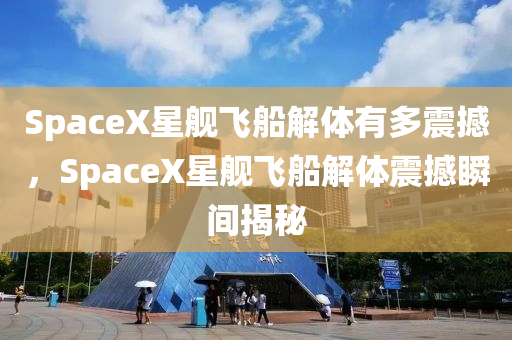 SpaceX星舰飞船解体有多震撼，SpaceX星舰飞船解体震撼瞬间揭秘
